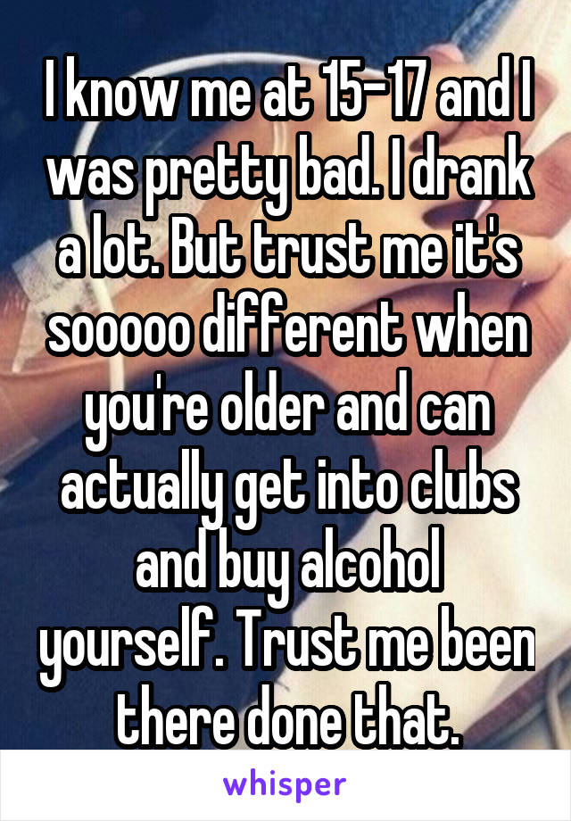 I know me at 15-17 and I was pretty bad. I drank a lot. But trust me it's sooooo different when you're older and can actually get into clubs and buy alcohol yourself. Trust me been there done that.