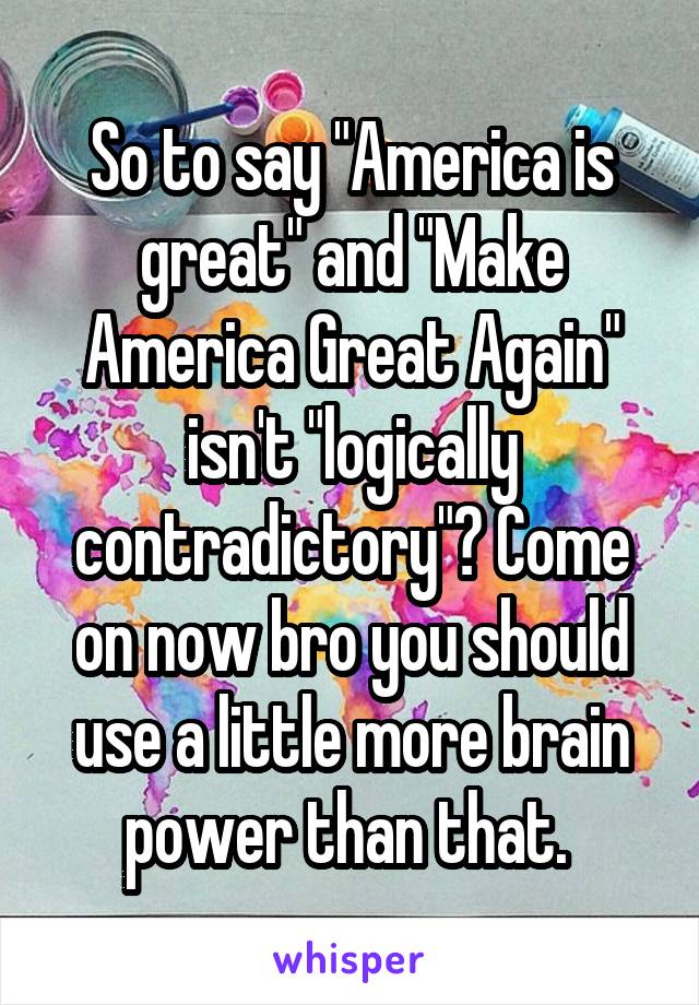 So to say "America is great" and "Make America Great Again" isn't "logically contradictory"? Come on now bro you should use a little more brain power than that. 
