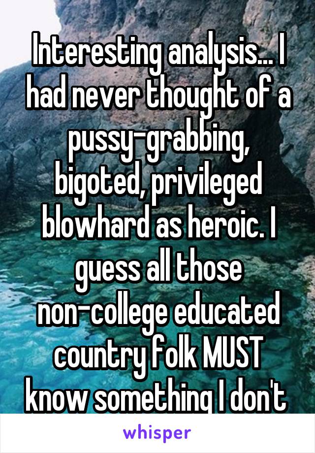 Interesting analysis... I had never thought of a pussy-grabbing, bigoted, privileged blowhard as heroic. I guess all those non-college educated country folk MUST know something I don't 