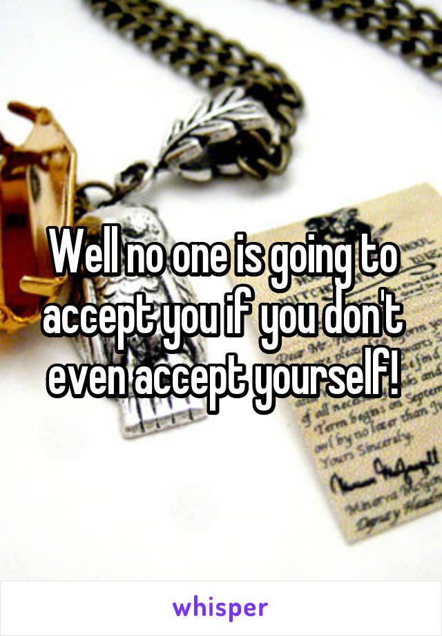 Well no one is going to accept you if you don't even accept yourself!