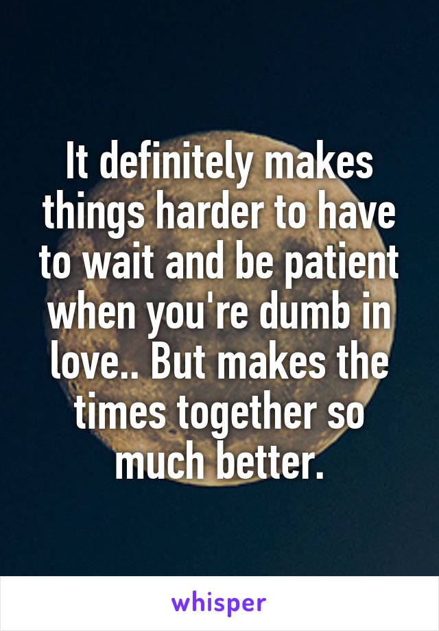 It definitely makes things harder to have to wait and be patient when you're dumb in love.. But makes the times together so much better.