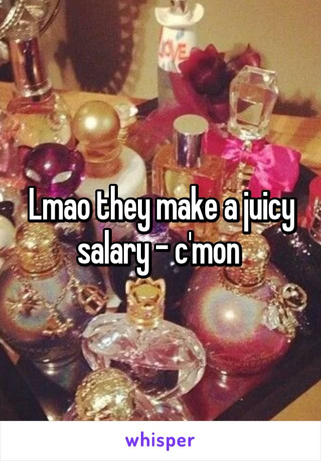 Lmao they make a juicy salary - c'mon 