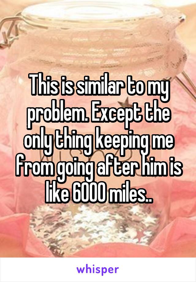 This is similar to my problem. Except the only thing keeping me from going after him is like 6000 miles..