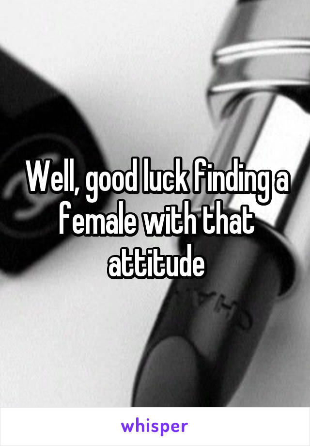 Well, good luck finding a female with that attitude