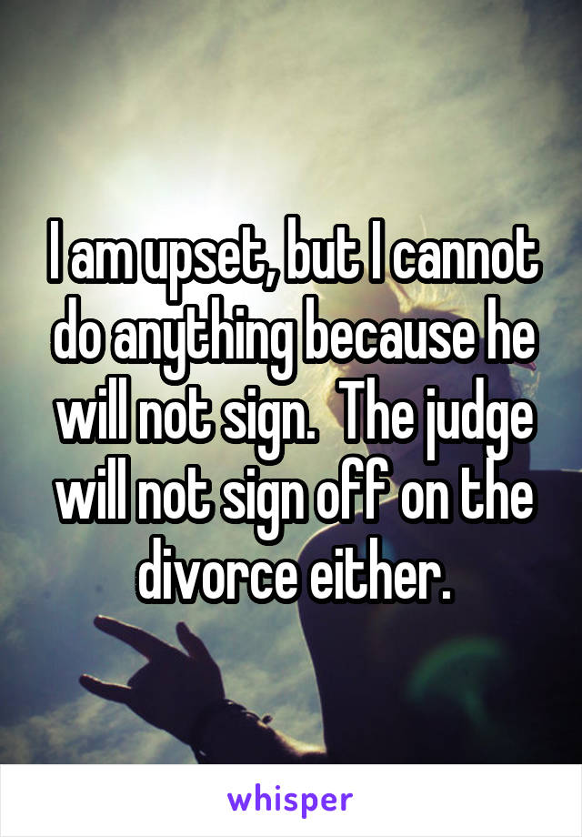 I am upset, but I cannot do anything because he will not sign.  The judge will not sign off on the divorce either.