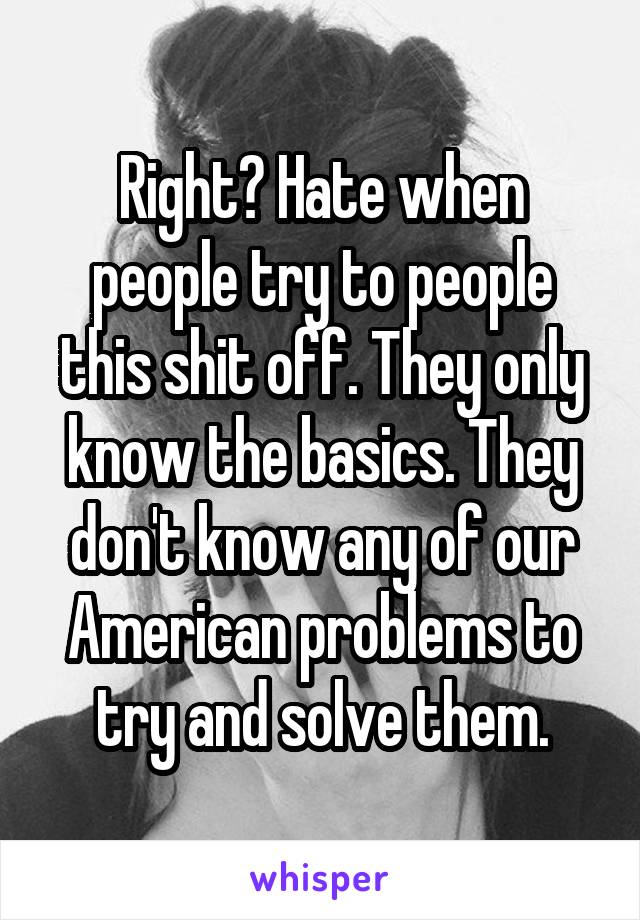 Right? Hate when people try to people this shit off. They only know the basics. They don't know any of our American problems to try and solve them.