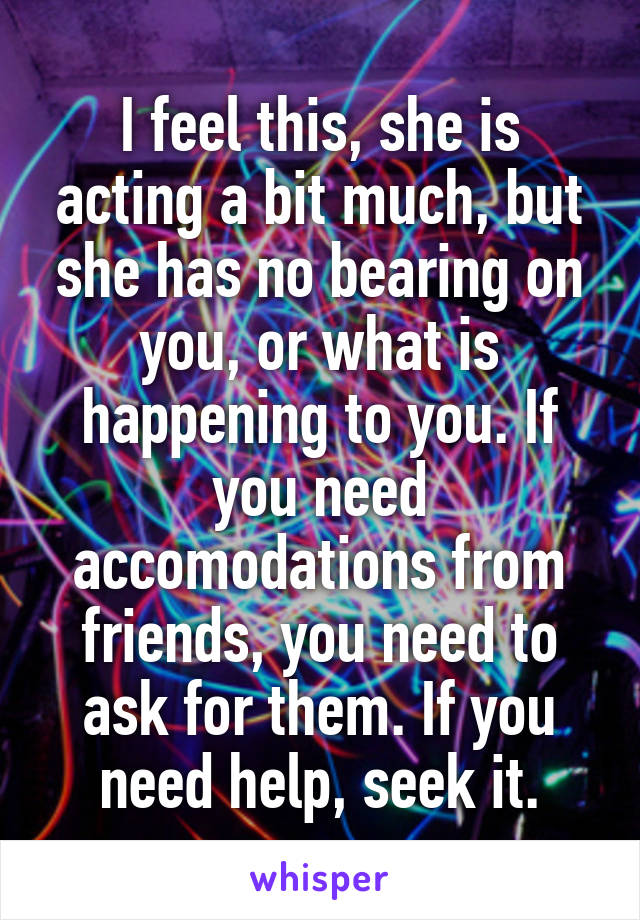 I feel this, she is acting a bit much, but she has no bearing on you, or what is happening to you. If you need accomodations from friends, you need to ask for them. If you need help, seek it.