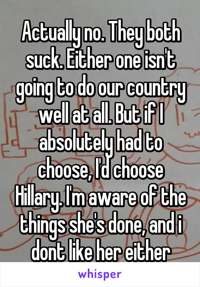 Actually no. They both suck. Either one isn't going to do our country well at all. But if I absolutely had to choose, I'd choose Hillary. I'm aware of the things she's done, and i dont like her either
