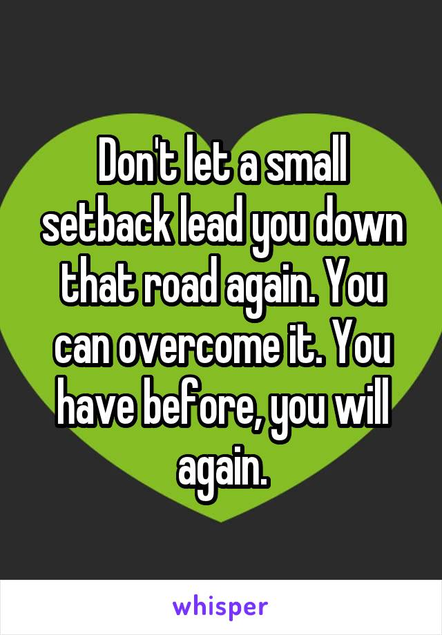Don't let a small setback lead you down that road again. You can overcome it. You have before, you will again.