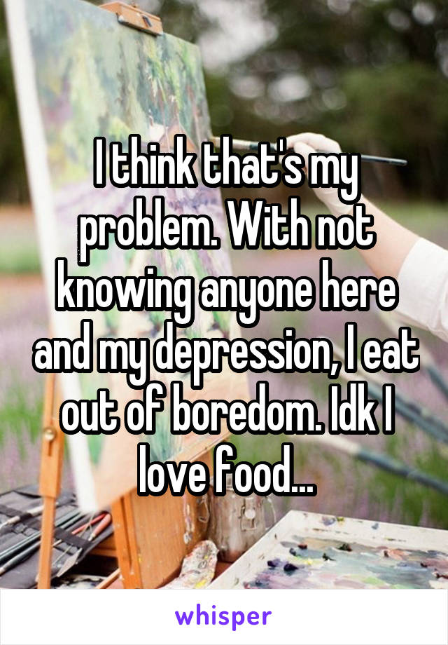 I think that's my problem. With not knowing anyone here and my depression, I eat out of boredom. Idk I love food...