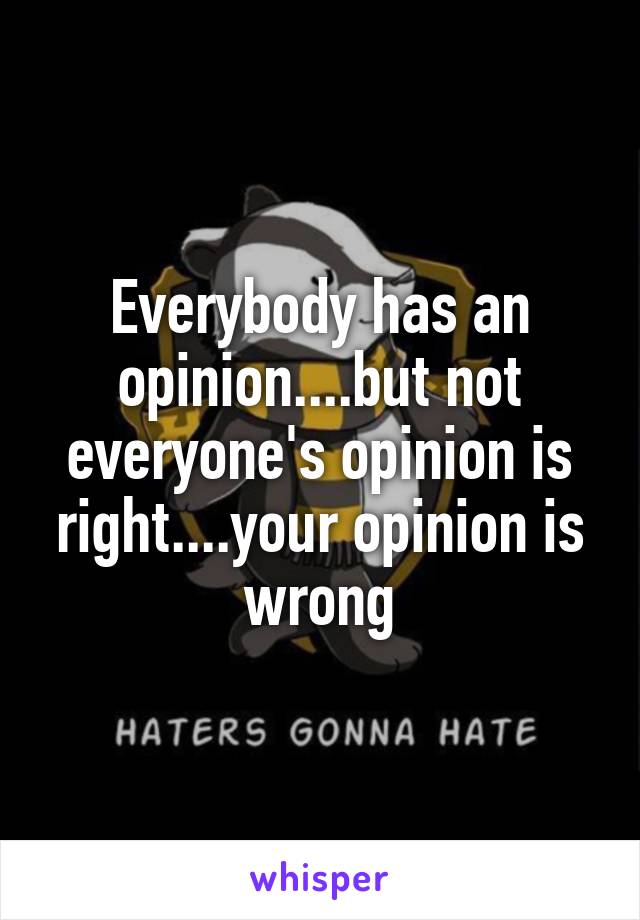 Everybody has an opinion....but not everyone's opinion is right....your opinion is wrong