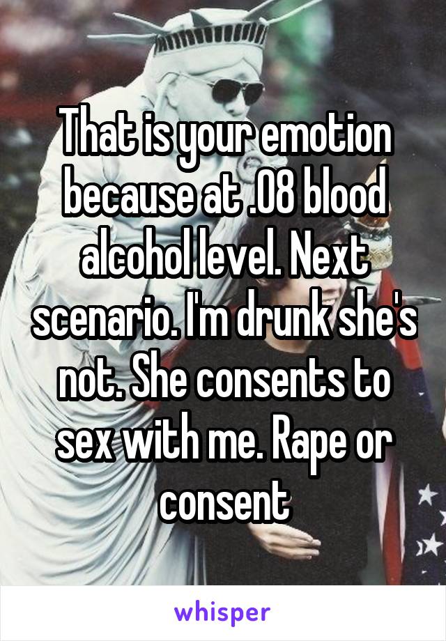 That is your emotion because at .08 blood alcohol level. Next scenario. I'm drunk she's not. She consents to sex with me. Rape or consent