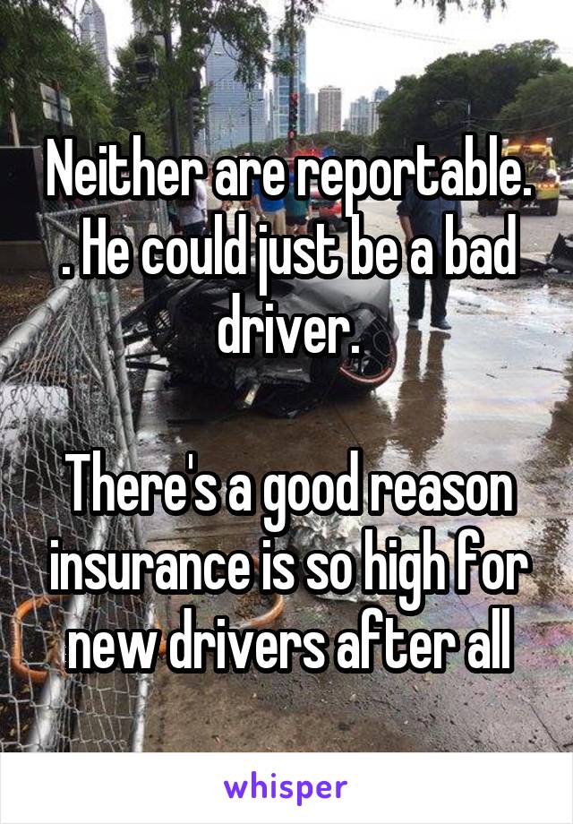 Neither are reportable. . He could just be a bad driver.

There's a good reason insurance is so high for new drivers after all