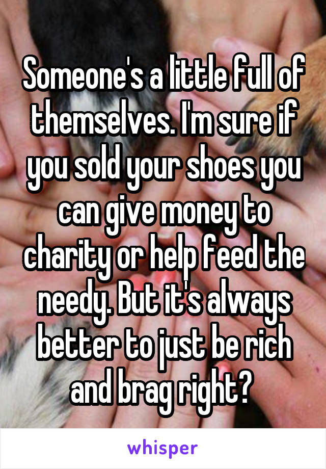 Someone's a little full of themselves. I'm sure if you sold your shoes you can give money to charity or help feed the needy. But it's always better to just be rich and brag right? 