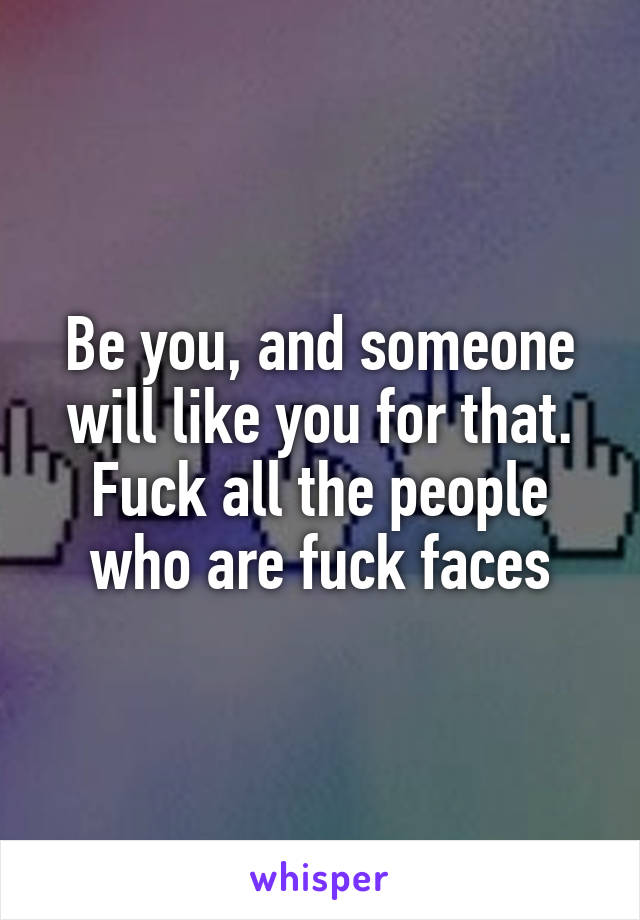 Be you, and someone will like you for that. Fuck all the people who are fuck faces