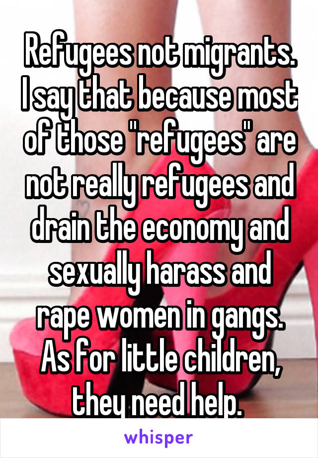 Refugees not migrants. I say that because most of those "refugees" are not really refugees and drain the economy and sexually harass and rape women in gangs. As for little children, they need help. 