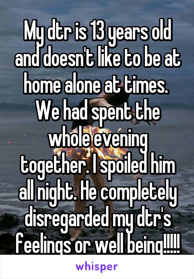 My dtr is 13 years old and doesn't like to be at home alone at times.  We had spent the whole evening together. I spoiled him all night. He completely disregarded my dtr's feelings or well being!!!!!