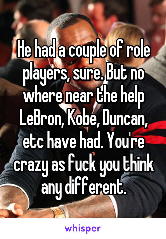 He had a couple of role players, sure. But no where near the help LeBron, Kobe, Duncan, etc have had. You're crazy as fuck you think any different.