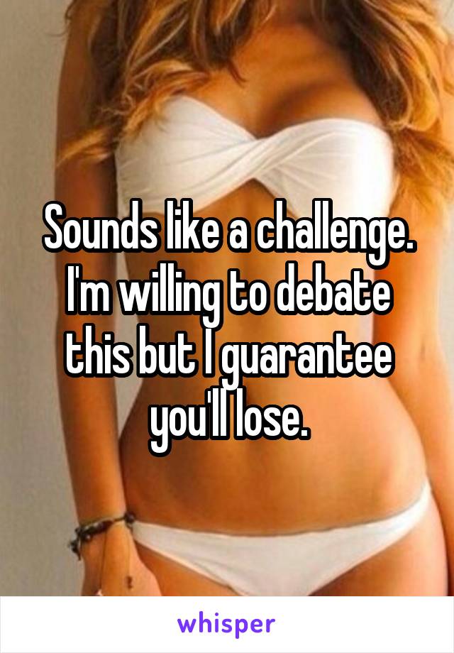 Sounds like a challenge. I'm willing to debate this but I guarantee you'll lose.