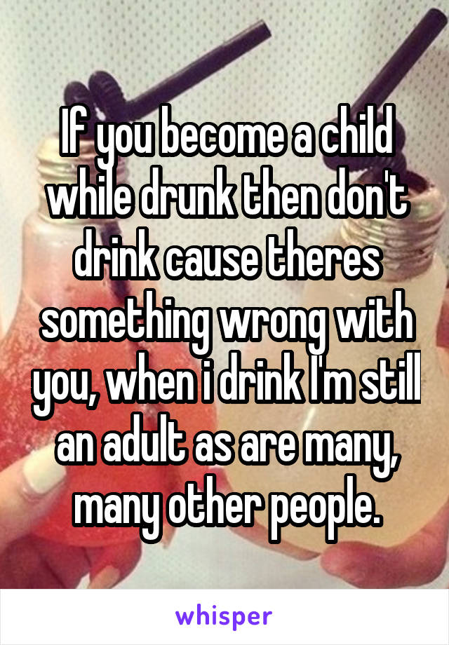 If you become a child while drunk then don't drink cause theres something wrong with you, when i drink I'm still an adult as are many, many other people.