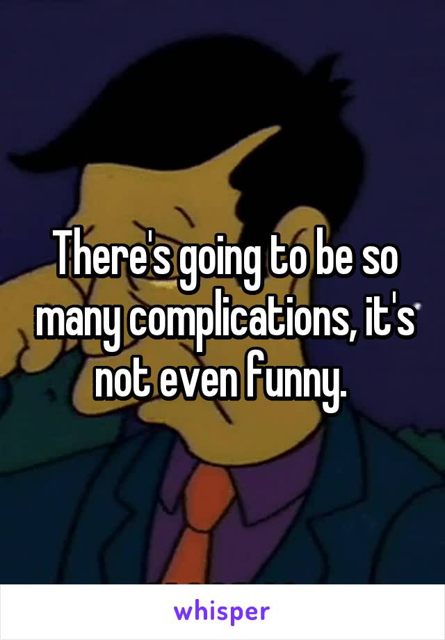 There's going to be so many complications, it's not even funny. 