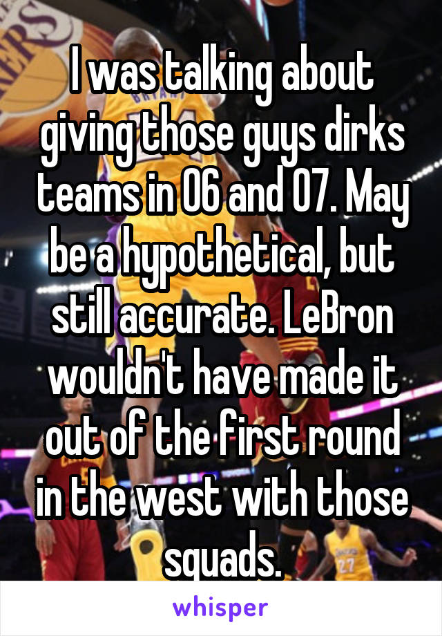 I was talking about giving those guys dirks teams in 06 and 07. May be a hypothetical, but still accurate. LeBron wouldn't have made it out of the first round in the west with those squads.