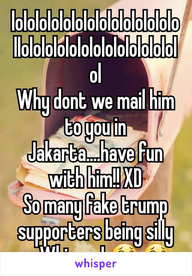 lolololololololololololololollolololololololololololololol
Why dont we mail him to you in Jakarta....have fun with him!! XD
So many fake trump supporters being silly on Whisper! 😂😂