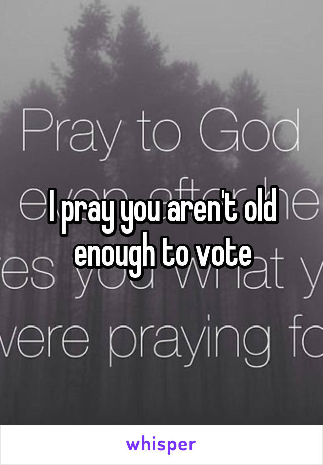 I pray you aren't old enough to vote