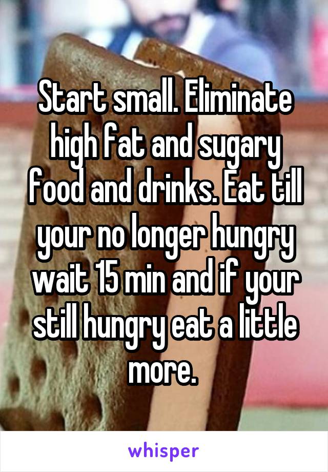 Start small. Eliminate high fat and sugary food and drinks. Eat till your no longer hungry wait 15 min and if your still hungry eat a little more. 