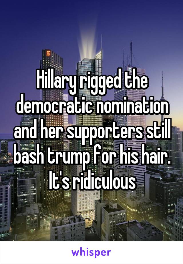 Hillary rigged the democratic nomination and her supporters still bash trump for his hair. It's ridiculous