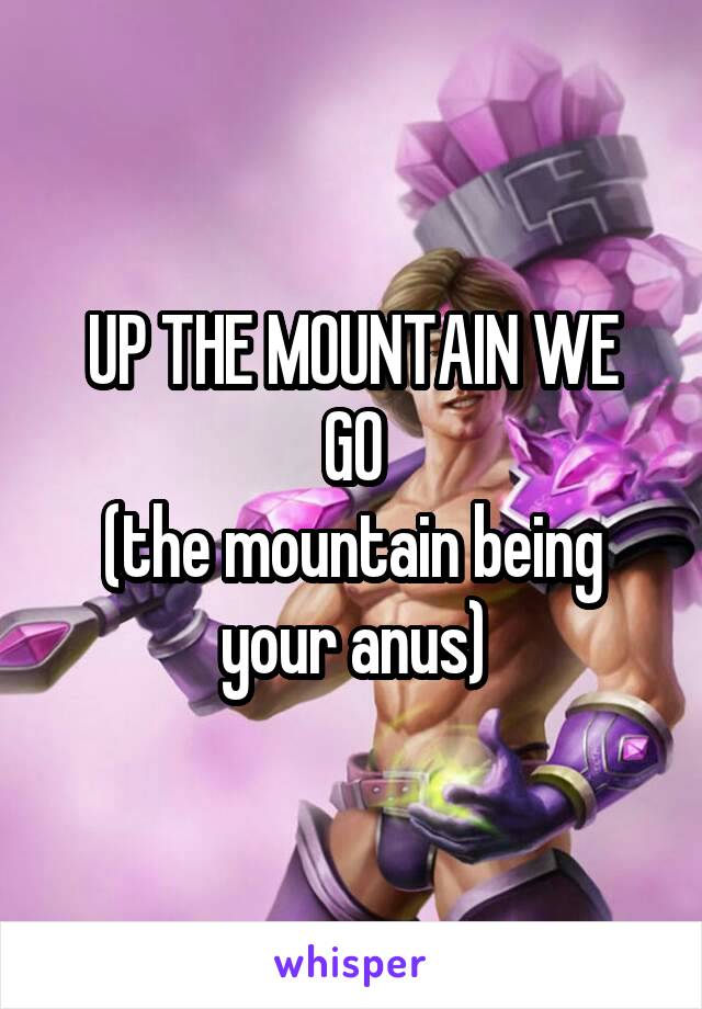 UP THE MOUNTAIN WE
GO
(the mountain being your anus)
