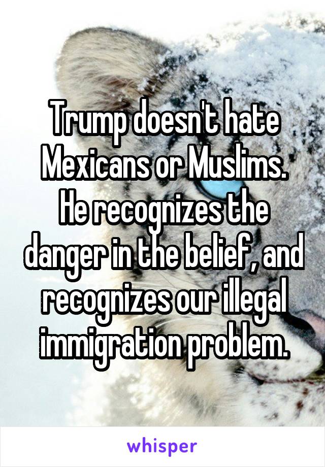 Trump doesn't hate Mexicans or Muslims.
He recognizes the danger in the belief, and recognizes our illegal immigration problem.