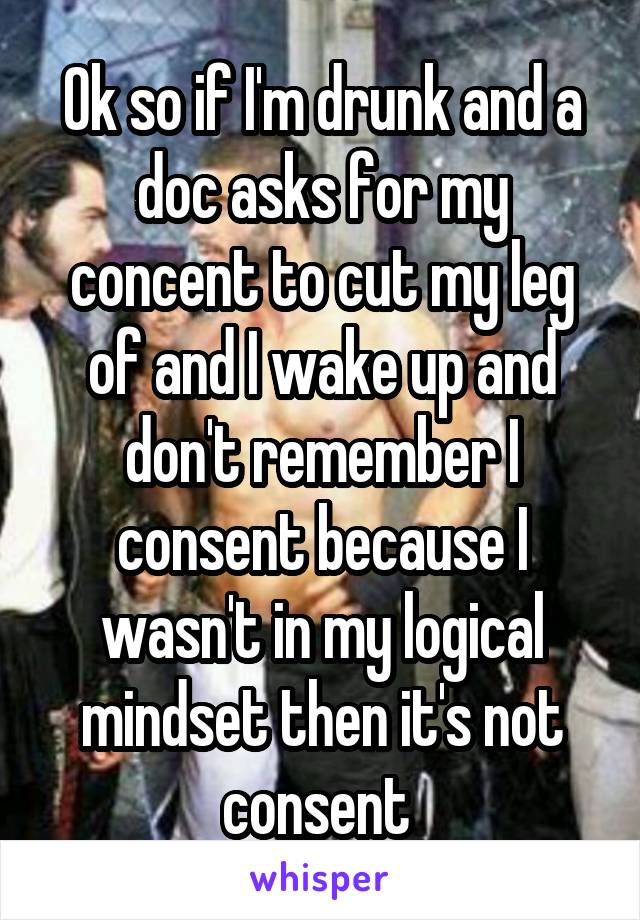 Ok so if I'm drunk and a doc asks for my concent to cut my leg of and I wake up and don't remember I consent because I wasn't in my logical mindset then it's not consent 
