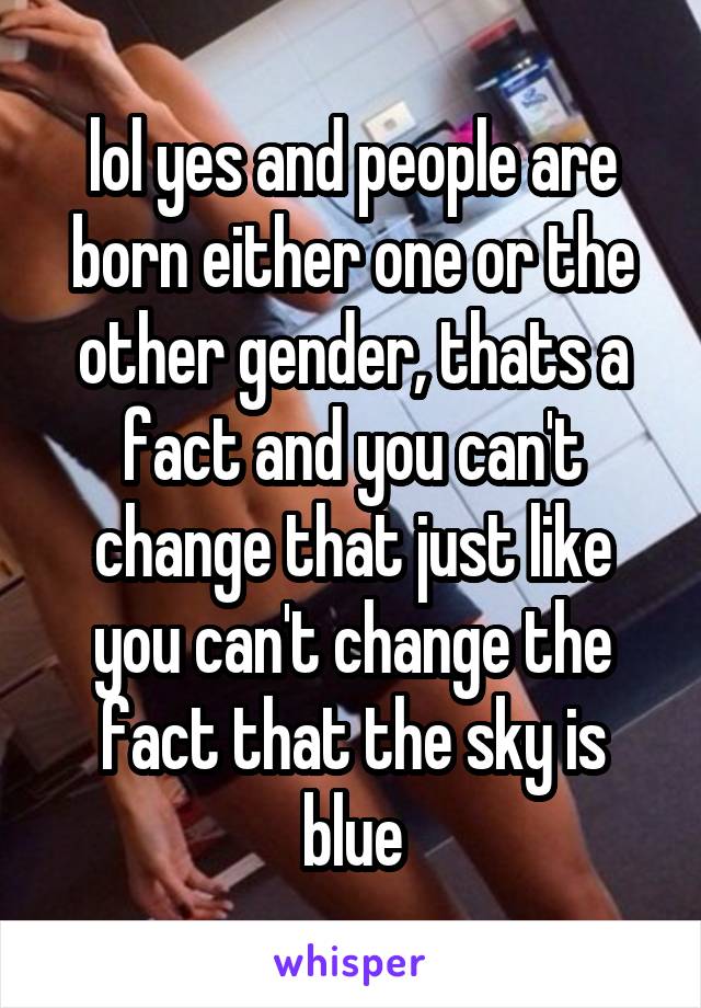 lol yes and people are born either one or the other gender, thats a fact and you can't change that just like you can't change the fact that the sky is blue