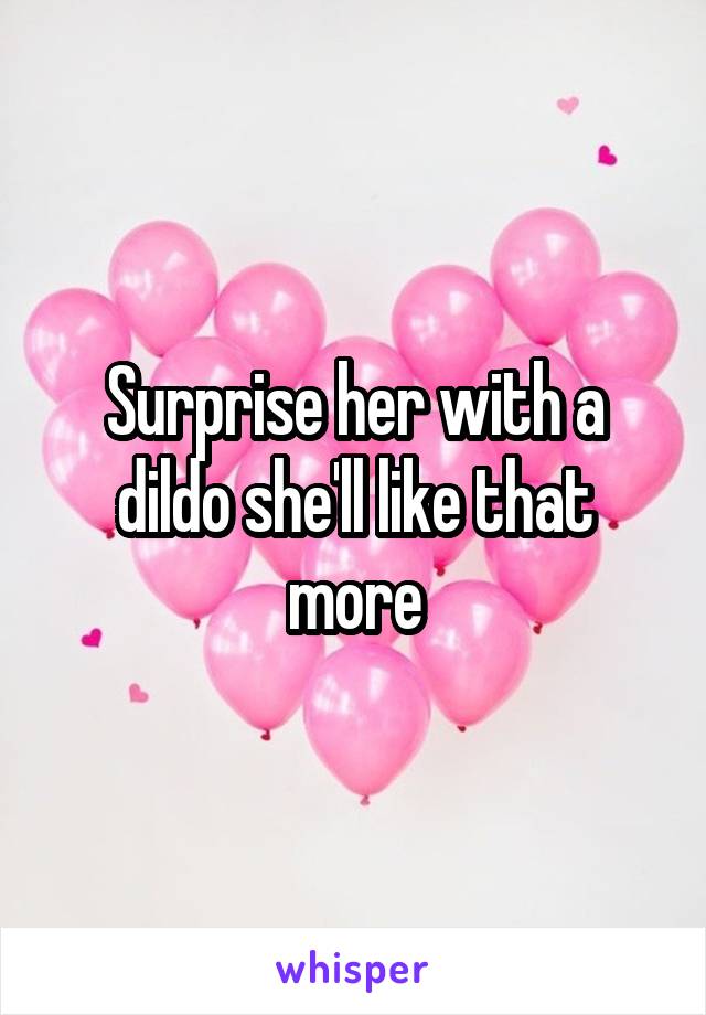 Surprise her with a dildo she'll like that more