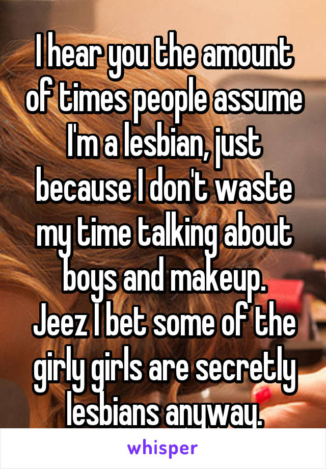 I hear you the amount of times people assume I'm a lesbian, just because I don't waste my time talking about boys and makeup.
Jeez I bet some of the girly girls are secretly lesbians anyway.