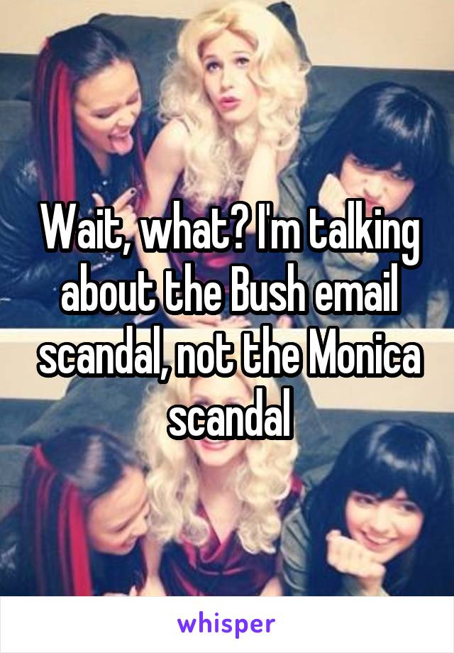 Wait, what? I'm talking about the Bush email scandal, not the Monica scandal