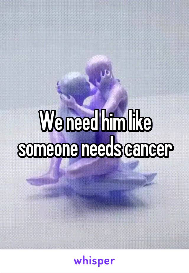 We need him like someone needs cancer