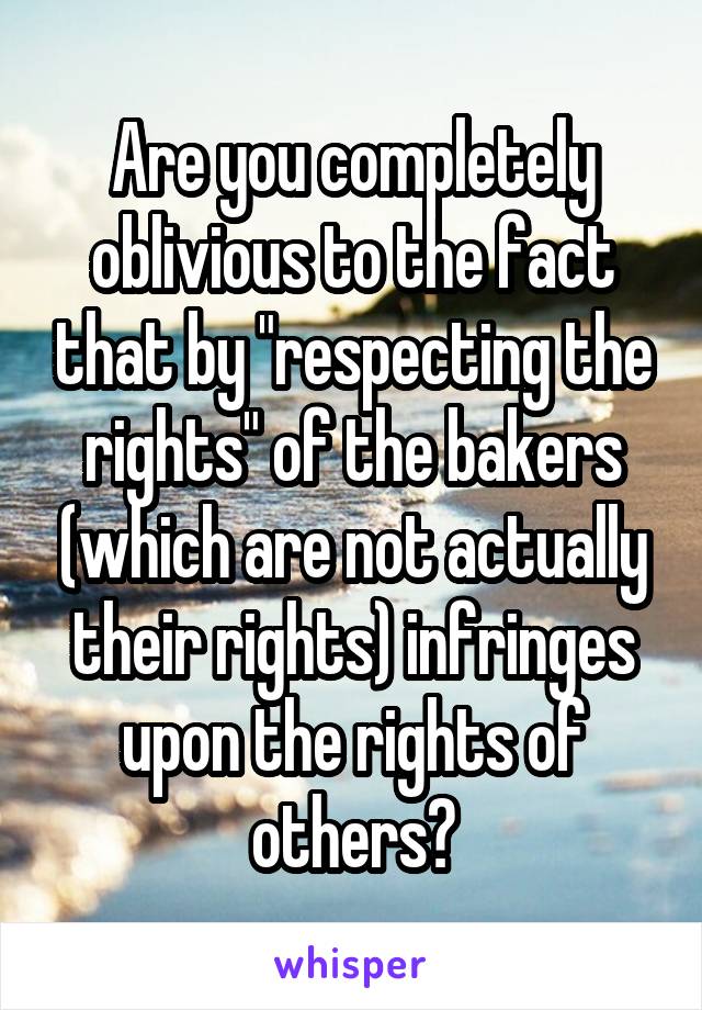 Are you completely oblivious to the fact that by "respecting the rights" of the bakers (which are not actually their rights) infringes upon the rights of others?