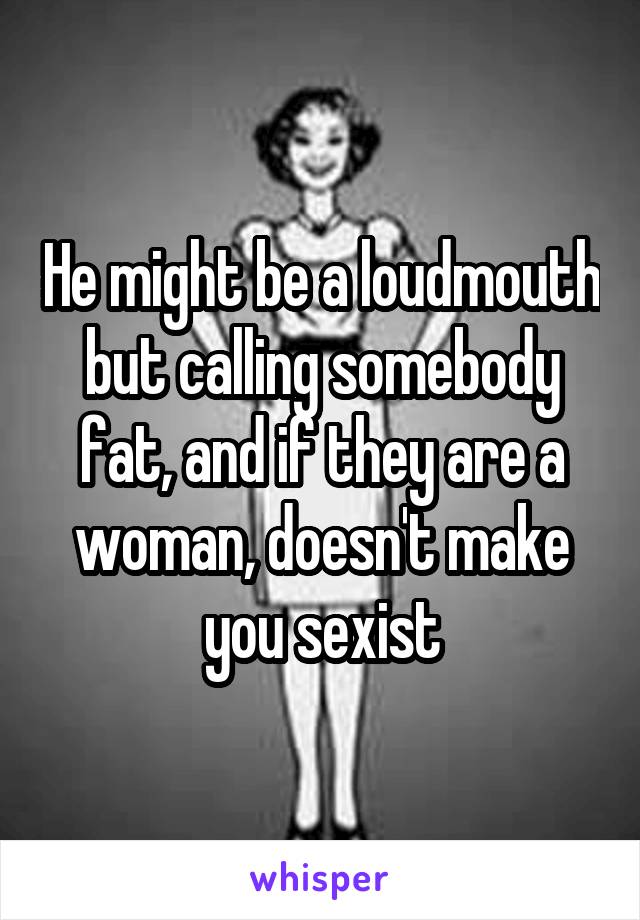 He might be a loudmouth but calling somebody fat, and if they are a woman, doesn't make you sexist