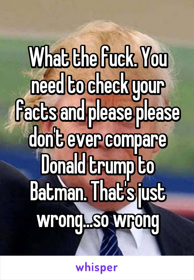 What the fuck. You need to check your facts and please please don't ever compare Donald trump to Batman. That's just wrong...so wrong