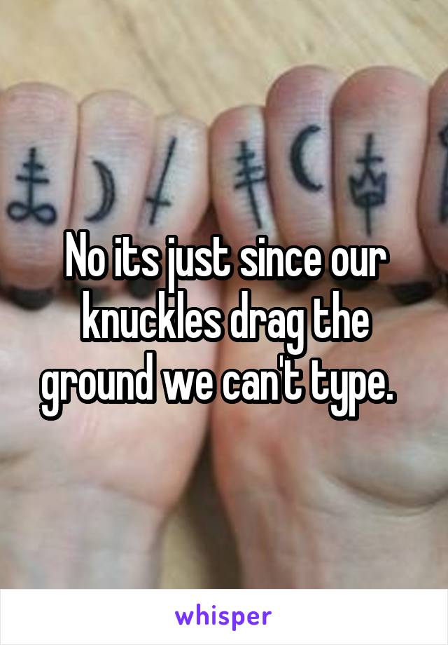 No its just since our knuckles drag the ground we can't type.  