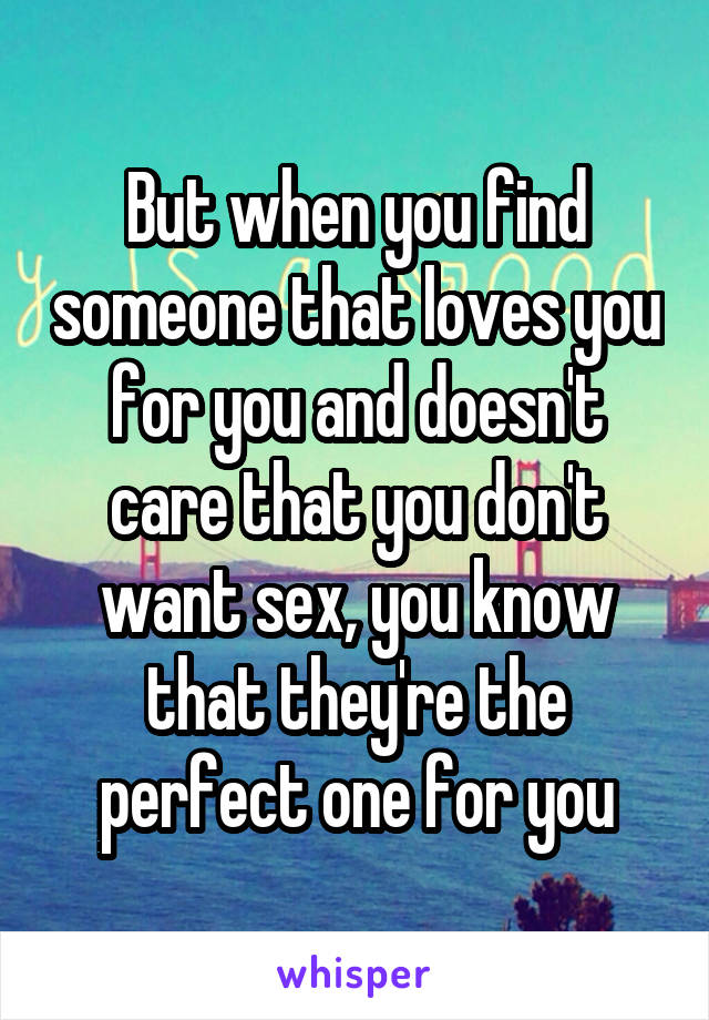 But when you find someone that loves you for you and doesn't care that you don't want sex, you know that they're the perfect one for you