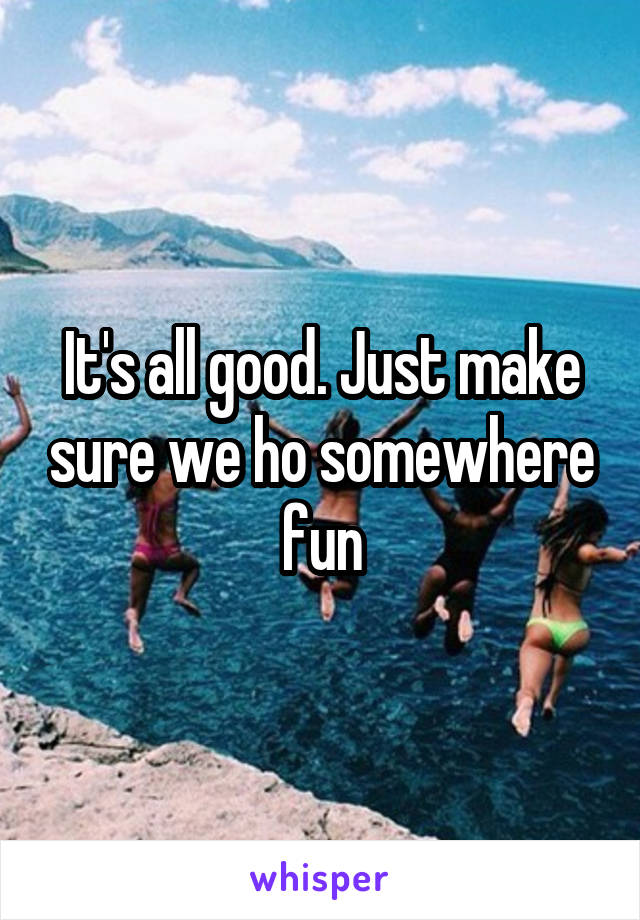 It's all good. Just make sure we ho somewhere fun