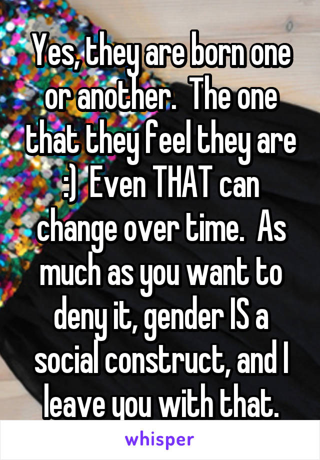 Yes, they are born one or another.  The one that they feel they are :)  Even THAT can change over time.  As much as you want to deny it, gender IS a social construct, and I leave you with that.