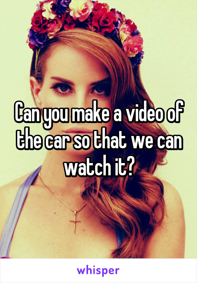 Can you make a video of the car so that we can watch it?