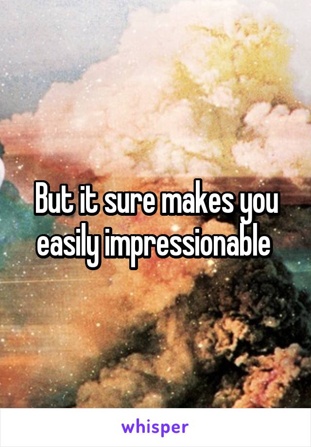 But it sure makes you easily impressionable 