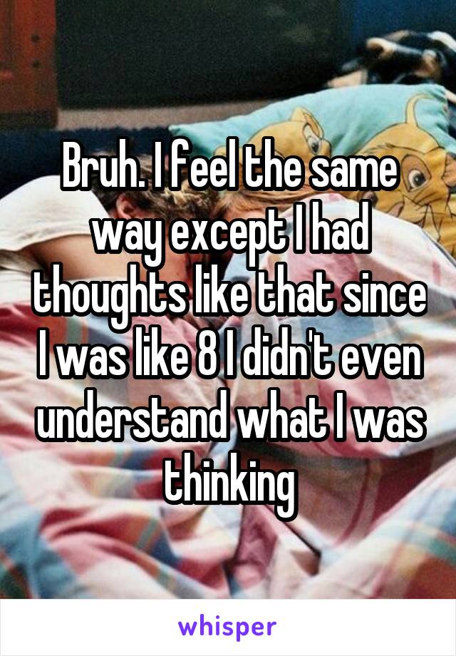 Bruh. I feel the same way except I had thoughts like that since I was like 8 I didn't even understand what I was thinking