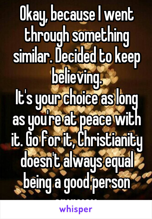 Okay, because I went through something similar. Decided to keep believing.
It's your choice as long as you're at peace with it. Go for it, Christianity doesn't always equal being a good person anyway 