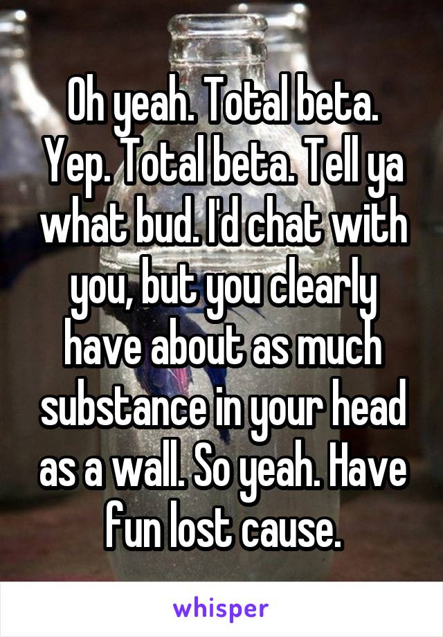Oh yeah. Total beta. Yep. Total beta. Tell ya what bud. I'd chat with you, but you clearly have about as much substance in your head as a wall. So yeah. Have fun lost cause.